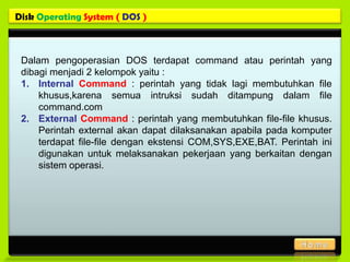 Disk Operating System ( DOS )



 Dalam pengoperasian DOS terdapat command atau perintah yang
 dibagi menjadi 2 kelompok yaitu :
 1. Internal Command : perintah yang tidak lagi membutuhkan file
     khusus,karena semua intruksi sudah ditampung dalam file
     command.com
 2. External Command : perintah yang membutuhkan file-file khusus.
     Perintah external akan dapat dilaksanakan apabila pada komputer
     terdapat file-file dengan ekstensi COM,SYS,EXE,BAT. Perintah ini
     digunakan untuk melaksanakan pekerjaan yang berkaitan dengan
     sistem operasi.
 