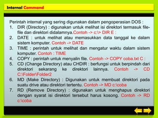 Internal Command


 Perintah internal yang sering digunakan dalam pengoperasian DOS :
 1. DIR (Directory) : digunakan untuk melihat isi direktori termasuk file-
     file dan direktori didalamnya.Contoh -> c:> DIR E :
 2. DATE : untuk melihat atau memasukkan data tanggal ke dalam
     sistem komputer. Contoh -> DATE
 3. TIME : perintah untuk melihat dan mengatur waktu dalam sistem
     komputer. Contoh : TIME
 4. COPY : perintah untuk menyalin file. Contoh -> COPY coba.txt C :
 5. CD (Change Directory) atau CHDIR : berfungsi untuk berpindah dari
     direktori sekarang ke direktori lainnya. Contoh -> CD
     C:FolderFolder2
 6. MD (Make Directory) : Digunakan untuk membuat direktori pada
     suatu drive atau direktori tertentu. Contoh -> MD c:coba
 7. RD (Remove Directory) : digunakan untuk menghapus direktori
     dengan syarat isi direktori tersebut harus kosong. Contoh -> RD
     c:coba
 