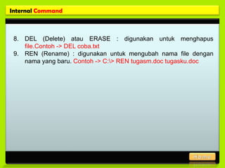 Internal Command



 8. DEL (Delete) atau ERASE : digunakan untuk menghapus
    file.Contoh -> DEL coba.txt
 9. REN (Rename) : digunakan untuk mengubah nama file dengan
    nama yang baru. Contoh -> C:> REN tugasm.doc tugasku.doc
 