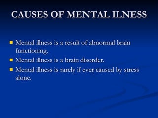 CAUSES OF MENTAL ILNESS Mental illness is a result of abnormal brain functioning.  Mental illness is a brain disorder. Mental illness is rarely if ever caused by stress alone.  