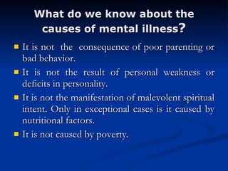 What do we know about the causes of mental illness ? It is not  the  consequence of poor parenting or bad behavior.  It is not the result of personal weakness or deficits in personality.  It is not the manifestation of malevolent spiritual intent. Only in exceptional cases is it caused by nutritional factors.  It is not caused by poverty.  