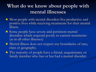 What do we know about people with mental illnesses Most people with mental disorders live productive and positive lives while receiving treatments for their mental illness.  Some people have severe and persistent mental disorders which respond poorly to current treatments (as in all other illnesses)  Mental illness does not respect any boundaries of race, class or geography.  The majority of people have a friend, acquaintance or family member who has or has had a mental disorder.  