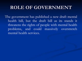 ROLE OF GOVERNMENT The government has published a new draft mental health bill, but the draft bill as its stands it threatens the rights of people with mental health problems, and could massively overstretch mental health services.  