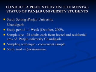 CONDUCT A PILOT STUDY ON THE MENTAL STATUS OF PANJAB UNIVERSITY STUDENTS Study Setting :Panjab University Chandigarh. Study period –1 Week (October, 2009). Sample size –25 adults each from hostel and residential area of  Panjab university Chandigarh.  Sampling technique - convenient sample Study tool – Questionnaire.  