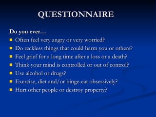 QUESTIONNAIRE  Do you ever…  Often feel very angry or very worried?  Do reckless things that could harm you or others?  Feel grief for a long time after a loss or a death?  Think your mind is controlled or out of control? Use alcohol or drugs?  Exercise, diet and/or binge-eat obsessively? Hurt other people or destroy property?  