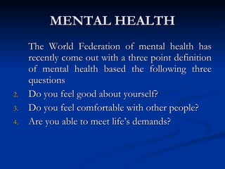 MENTAL HEALTH The World Federation of mental health has recently come out with a three point definition of mental health based the following three questions Do you feel good about yourself? Do you feel comfortable with other people? Are you able to meet life’s demands? 