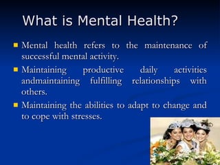 What is Mental Health? Mental health refers to the maintenance of successful mental activity.  Maintaining productive daily activities andmaintaining fulfilling relationships with others.  Maintaining the abilities to adapt to change and to cope with stresses.  