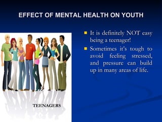 EFFECT OF MENTAL HEALTH ON YOUTH It is definitely NOT easy being a teenager! Sometimes it’s tough to avoid feeling stressed, and pressure can build up in many areas of life. TEENAGERS 