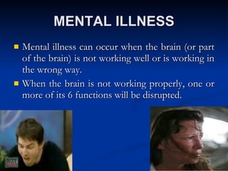 MENTAL ILLNESS Mental illness can occur when the brain (or part of the brain) is not working well or is working in the wrong way.  When the brain is not working properly, one or more of its 6 functions will be disrupted. 