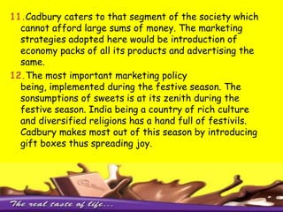 2. Cadbury associates itself with emotions and sentiments of people through relationships of friendship and brotherhood.3. Sponsorship- Bournvita kid contest, Bournvita confidence academy, kyaaappanchvi  pass se tezhain4. In order to capture the market particularly the youth segment the strategy adopted is to promote SPORTS by encouraging events. 5. Cadbury has not only restricted its market to child segment but through its innovativeness has captured every segment of the society