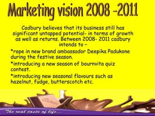 6. Innovation in product range has been a major advancement by Cadbury in retaining its market share. Examples of marketing innovation by Cadbury – *Perk’s new range of ulta perk*5 star’s new range of 5 star crunchy*Gems new range of fruity gems7.Print & poster campaigns8. Attractive packaging has been a successful way of attracting customers to buy its products over other chocolates