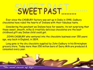 SWEET PAST.........     Ever since the CADBURY factory was set up in India in 1948, Cadbury chocolates have ruled the hearts of Indians with their fabulous taste.     Considering the penchant we Indians have for sweets, its not surprising that these sweet, smooth, milky & irrestibly delicious chocolates are the best childhood gift any Indian child could get.JOHN CADBURY who ventured into the chocolate business over 150 years age, way back in England, in 1824.     Long gone is the dry chocolate supplied by John Cadbury in his Birmingham grocery store. Today more than 250 million bars of Dairy Milk are produced & consumed every year.