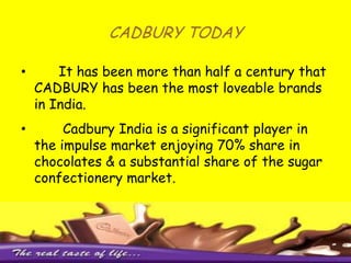 CADBURY TODAY      It has been more than half a century that CADBURY has been the most loveable brands in India.        Cadbury India is a significant player in the impulse market enjoying 70% share in chocolates & a substantial share of the sugar confectionery market.