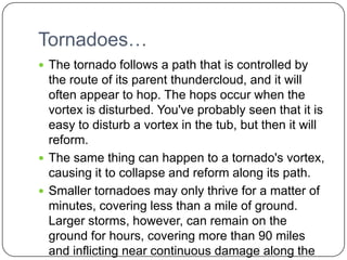 Tornadoes…The tornado follows a path that is controlled by the route of its parent thundercloud, and it will often appear to hop. The hops occur when the vortex is disturbed. You've probably seen that it is easy to disturb a vortex in the tub, but then it will reform. The same thing can happen to a tornado's vortex, causing it to collapse and reform along its path.Smaller tornadoes may only thrive for a matter of minutes, covering less than a mile of ground. Larger storms, however, can remain on the ground for hours, covering more than 90 miles and inflicting near continuous damage along the way.
