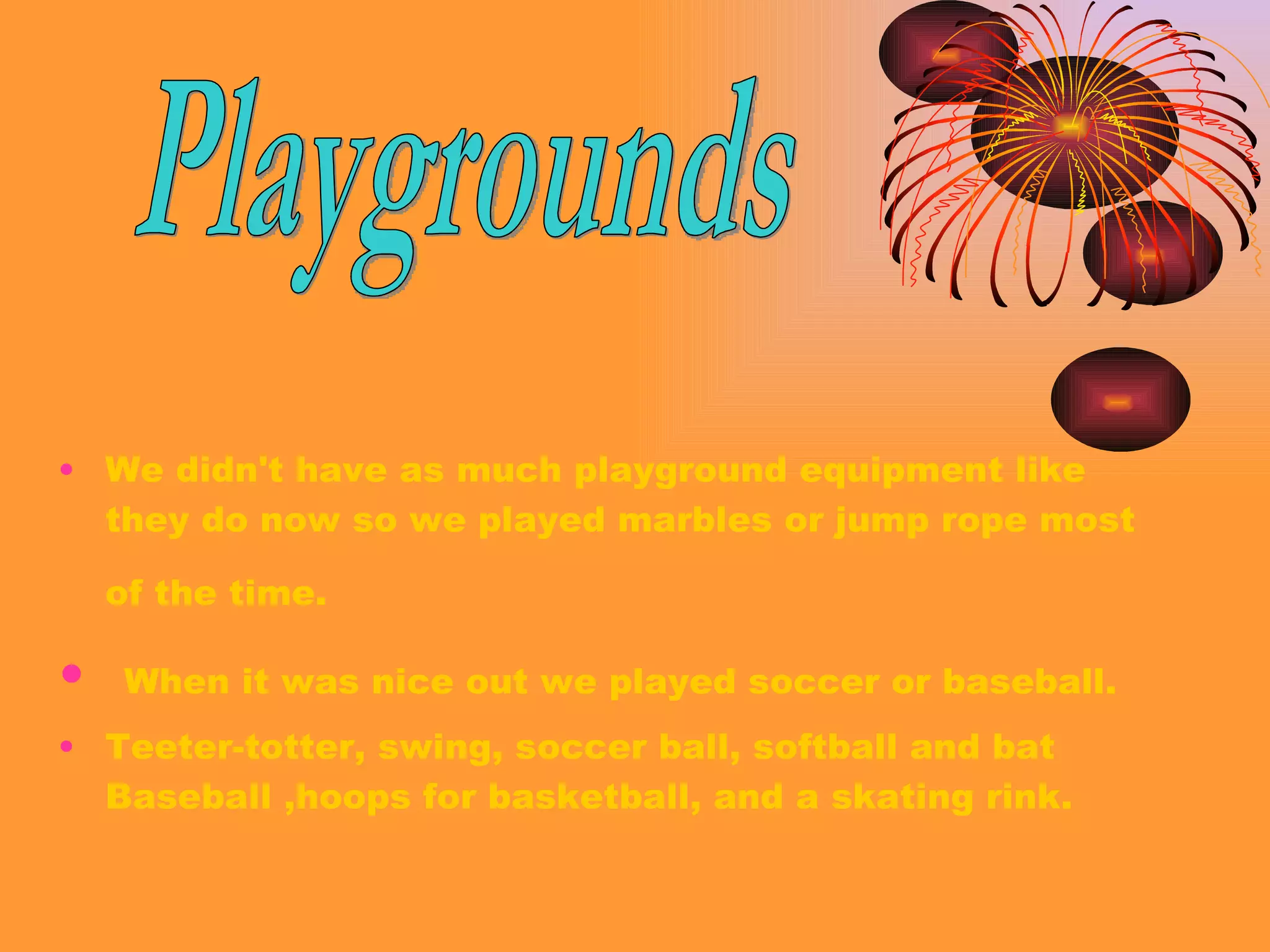 We didn't have as much playground equipment like they do now so we played marbles or jump rope most of the time.   When it was nice out we played soccer or baseball. Teeter-totter, swing, soccer ball, softball and bat Baseball ,hoops for basketball, and a skating rink. Playgrounds 
