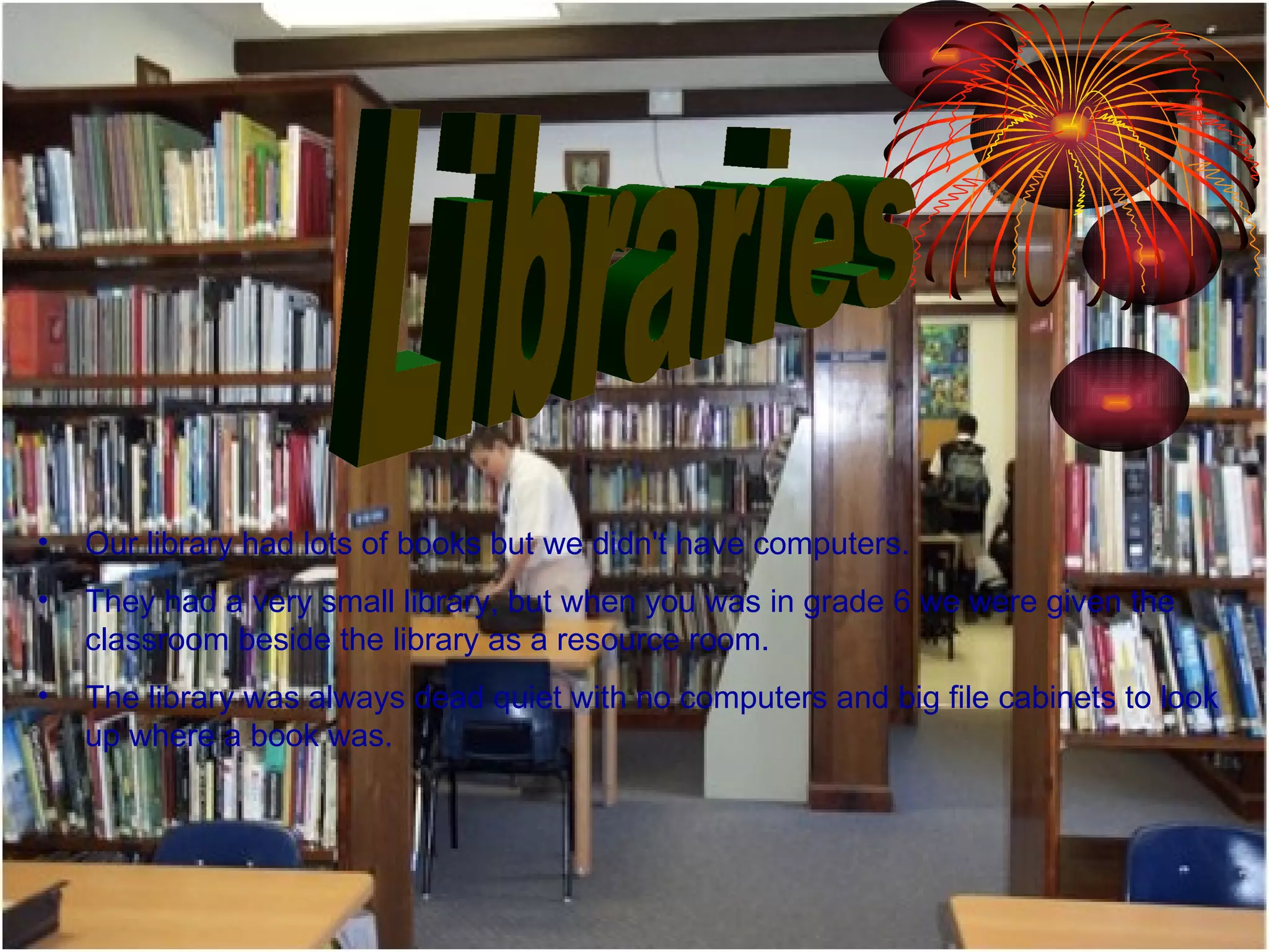 Libraries Our library had lots of books but we didn't have computers.  They had a very small library, but when you was in grade 6 we were given the classroom beside the library as a resource room.  The library was always dead quiet with no computers and big file cabinets to look up where a book was.  