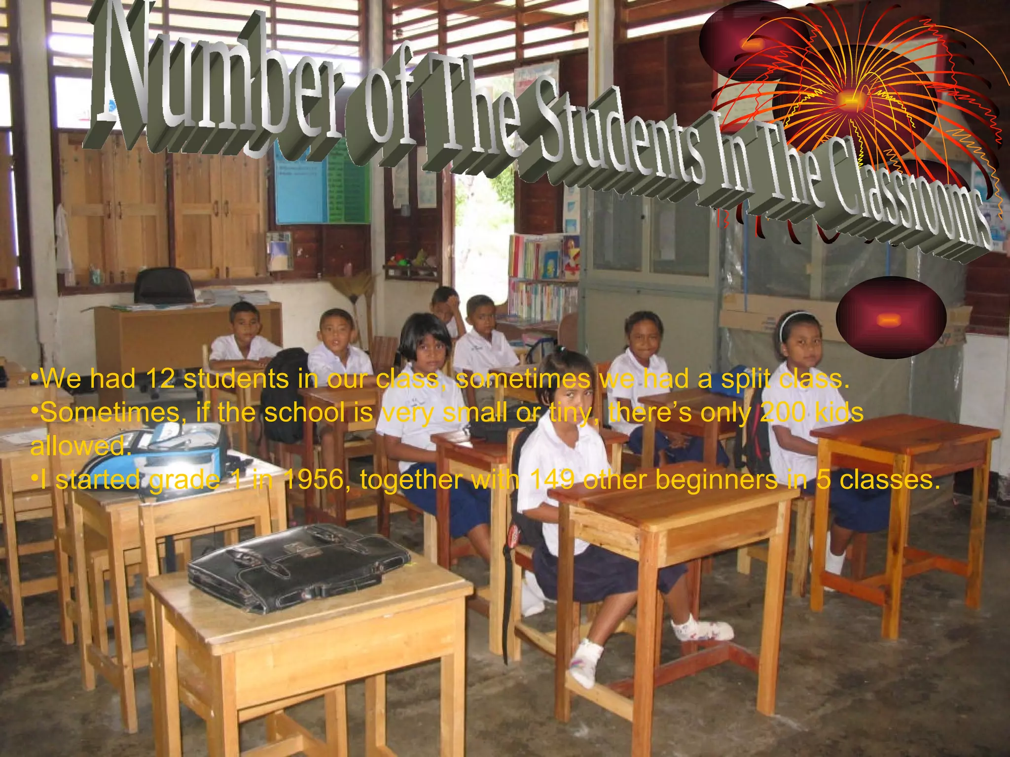 Number of The Students In The Classrooms We had 12 students in our class, sometimes we had a split class.  Sometimes, if the school is very small or tiny, there’s only 200 kids allowed. I started grade 1 in 1956, together with 149 other beginners in 5 classes.  