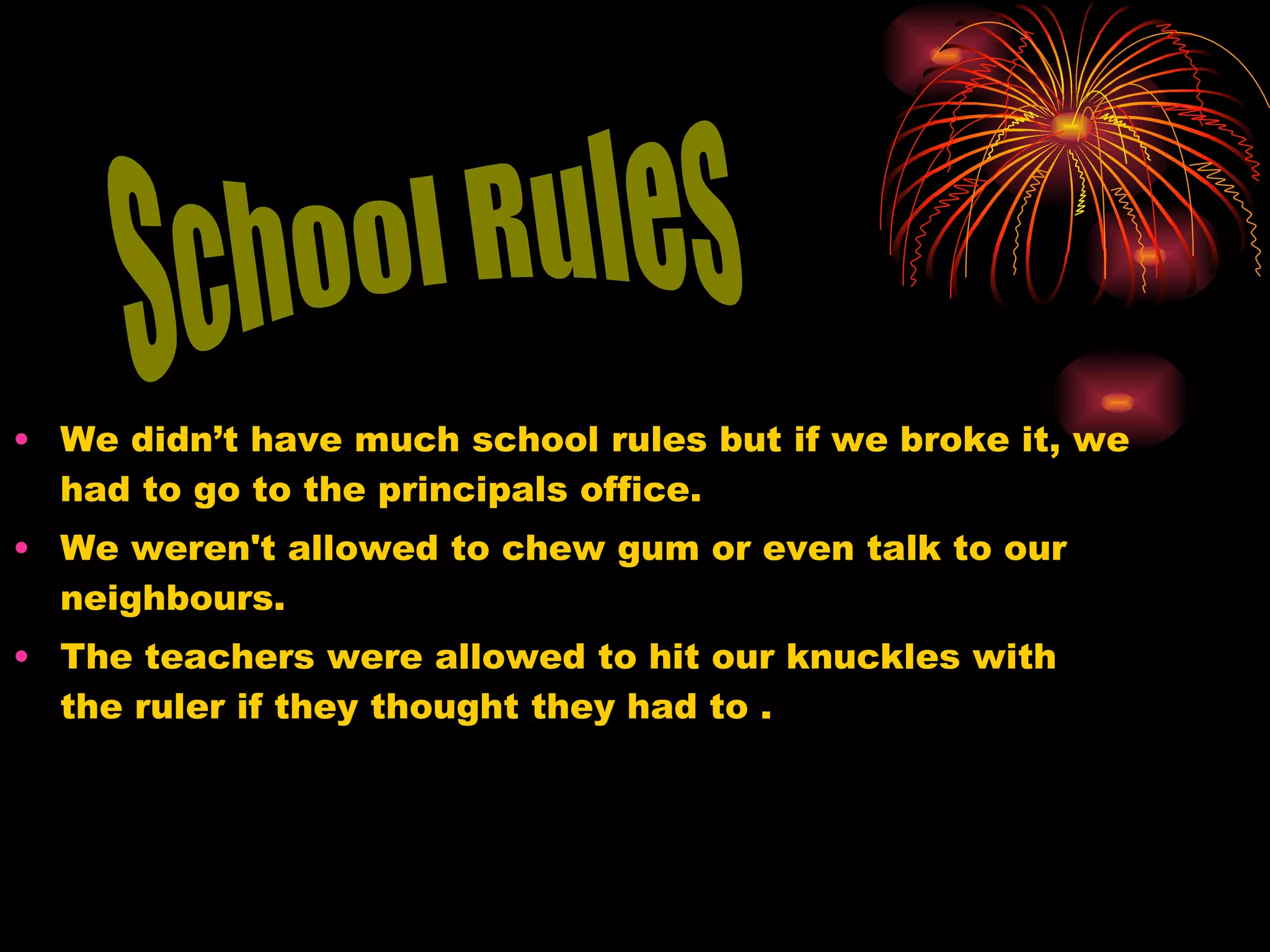 We didn’t have much school rules but if we broke it, we had to go to the principals office. We weren't allowed to chew gum or even talk to our neighbours.  The teachers were allowed to hit our knuckles with the ruler if they thought they had to . School Rules 