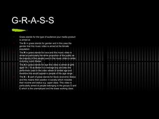 G-R-A-S-S Grass stands for the type of audience your media product is aimed at. The  G  in grass stands for gender and in this case the gender that this music video is aimed at the female population. The  R  is grass stands for race and this music video is aimed at particularly the white proportion of the public as the majority of the people used in the music video is white including Justin Bieber.  The  A  in grass stands for age this video is aimed at girls aged 14 - 18 as Bieber is a teenage boy and also the performers used in the video where of similar age and therefore this would appeal to people of this age range. The  S - S  part of grass stands for Socio economic Status and this means their position in society which includes their income and status e.g. upper class. This video is particularly aimed at people belonging to the groups D and E which is the unemployed and the lower working class.  