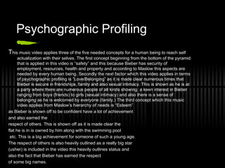 Psychographic Profiling T his music video applies three of the five needed concepts for a human being to reach self actualization with their selves. The first concept beginning from the bottom of the pyramid that is applied in this video is “safety” and this because Bieber has security of employment, resources, health and property and according to Maslow this aspects are needed by every human being. Secondly the next factor which this video applies in terms of psychographic profiling is “Love/Belonging” as it is made clear numerous times that Bieber is secure in friendships, family and also sexual intimacy. This is shown as he is at a party where there are numerous people of all kinds showing  a keen interest in Bieber ranging from boys (friends) to girls (sexual intimacy) and also there is a sense of belonging as he is welcomed by everyone (family.) The third concept which this music video applies from Maslow’s hierarchy of needs is “Esteem”  as Bieber is shown off to be confident have a lot of achievement  and also earned the  respect of others. This is shown off as it is made clear the  flat he is in is owned by him along with the swimming pool etc. This is a big achievement for someone of such a young age.  The respect of others is also heavily outlined as a really big star  (usher) is included in the video this heavily outlines status and  also the fact that Bieber has earned the respect  of some big names. 
