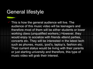 General lifestyle This is how the general audience will live. The audience of this music video will be teenagers and therefore most of them will be either students or lower working class (unqualified workers.) However, they would enjoy to socialize with friends attend parties, concerts etc. They will be interested in the latest tech such as phones, music, ipod’s, laptop’s, fashion etc. Their current status would be living with their parents or just starting university and therefore, this type of music video will grab their interest. 