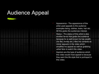 Audience Appeal Appearance - The appearance of the artist used appeals to the audience examples being, clothes, looks, hair etc. All this grabs the audiences interest. Status - The status of this artist is also another factor that grabs the audience because he is well known he has wealth (his flat, money etc.) Also his contacts as Usher appears in the video which amplifies his appeal as well as grabbing usher fans to watch this video. Aspirers are the type of audience which this video would most appeal to because they want the life style that is portrayed in this video. 