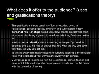 What does it offer to the audience? (uses and gratifications theory) The gratifications theory consists of four categories, personal relationships, personal identity, diversion and surveillance. Firstly  personal relationships  are all about how people interact with each other examples being a group of close friends holding facebook parties etc.  Next  personal identity  which is creating an image of yourself for others to see e.g. the type of clothes that you wear the way you style your hair, the way you act etc.  Is getting away from reality (escapism) which is listening to the music to relax and forget about your worries and everything in general.  Surveillance  is keeping up with the latest trends, stories, fashion and news which lets you keep tabs on people and events and not fall behind with the dynamics of society. 