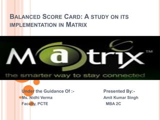 Balanced Score Card: A study on its implementation in Matrix Under the Guidance Of :-                        Presented By:- Ms. NidhiVermaAmit Kumar Singh Faculty, PCTE                                                    MBA 2C 