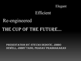 Elegant Efficient Re-engineered The cup of the future…  Presentation by: StevanDedovic, JimboDewell, Jimmy Tang, PranavPrabhakaran 