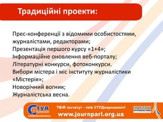 Традиційні проекти:Прес-конференції з відомими особистостями, журналістами, редакторами;Презентація першого курсу «1+4»;Інформаційне оновлення веб-порталу;Літературні конкурси, фотоконкурси.Вибори містера і міс інституту журналістики «Містерія»;Новорічний вогник;Журналістська весна.