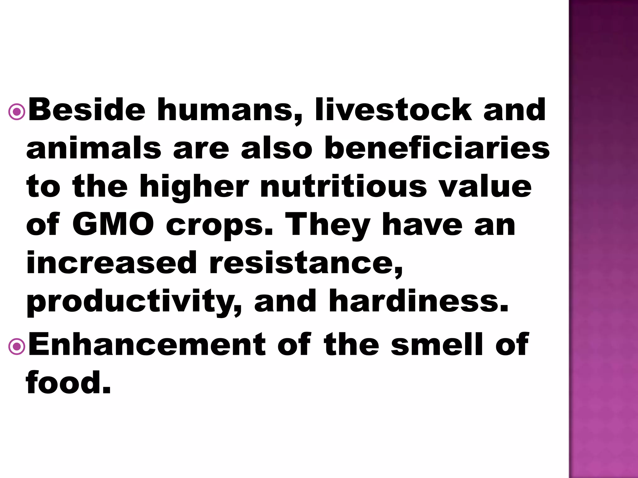 Beside humans, livestock and animals are also beneficiaries to the higher nutritious value of GMO crops. They have an increased resistance, productivity, and hardiness.Enhancement of the smell of food.