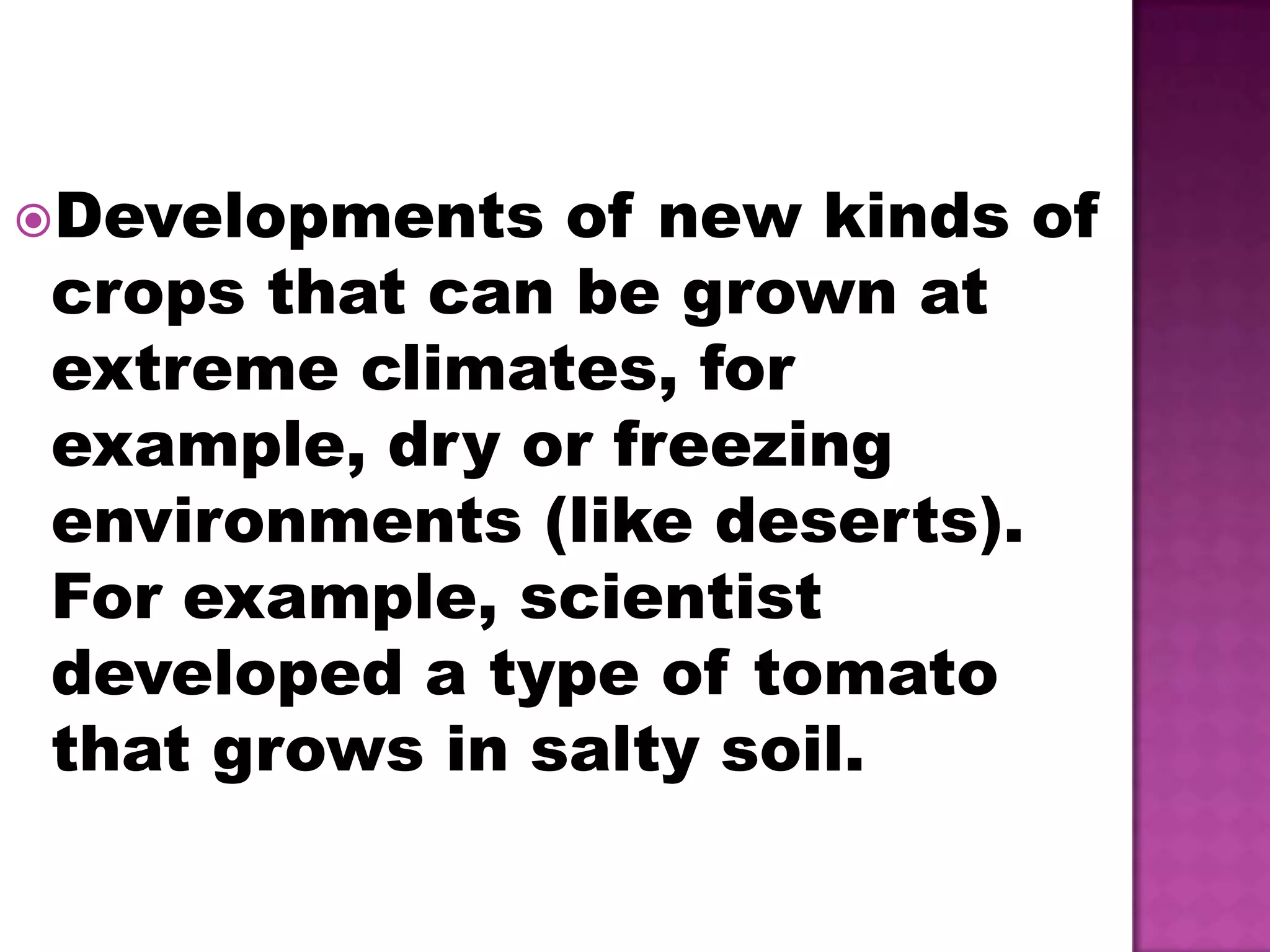 Developments of new kinds of crops that can be grown at extreme climates, for example, dry or freezing environments (like deserts). For example, scientist developed a type of tomato that grows in salty soil.