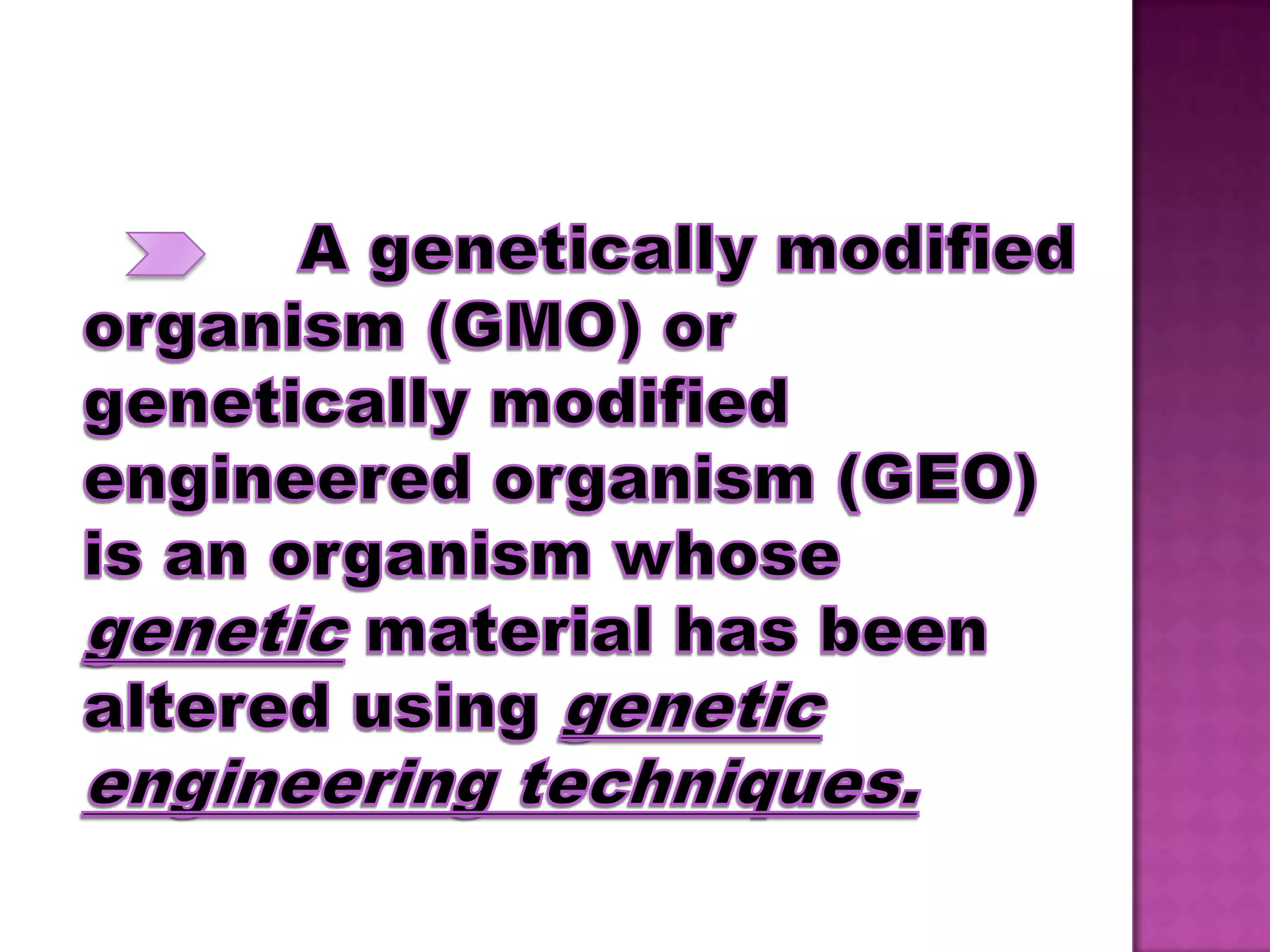 A genetically modified organism (GMO) or genetically modified engineered organism (GEO) is an organism whose genetic material has been altered using genetic engineering techniques.