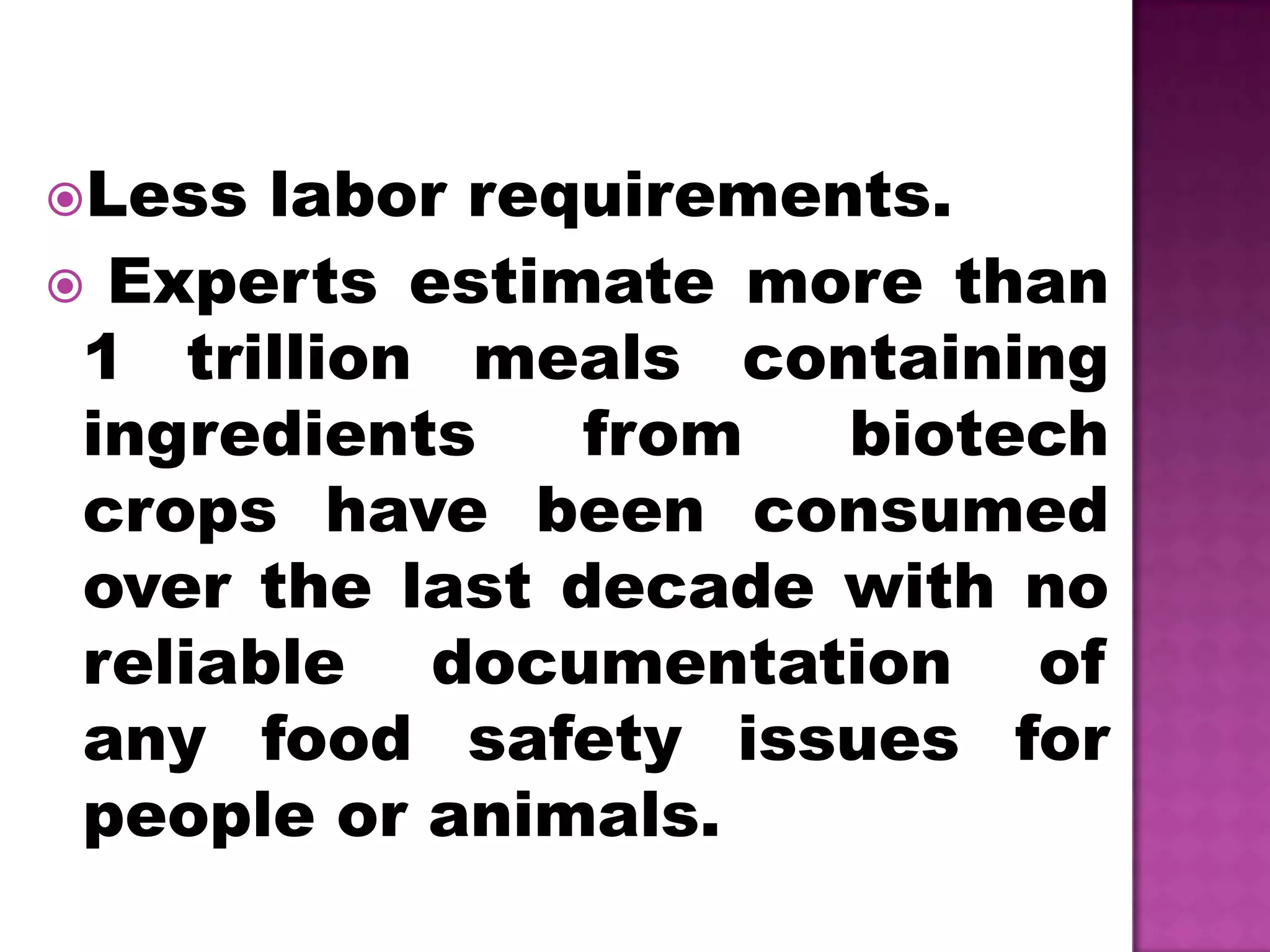 Less labor requirements. Experts estimate more than 1 trillion meals containing ingredients from biotech crops have been consumed over the last decade with no reliable documentation of any food safety issues for people or animals.