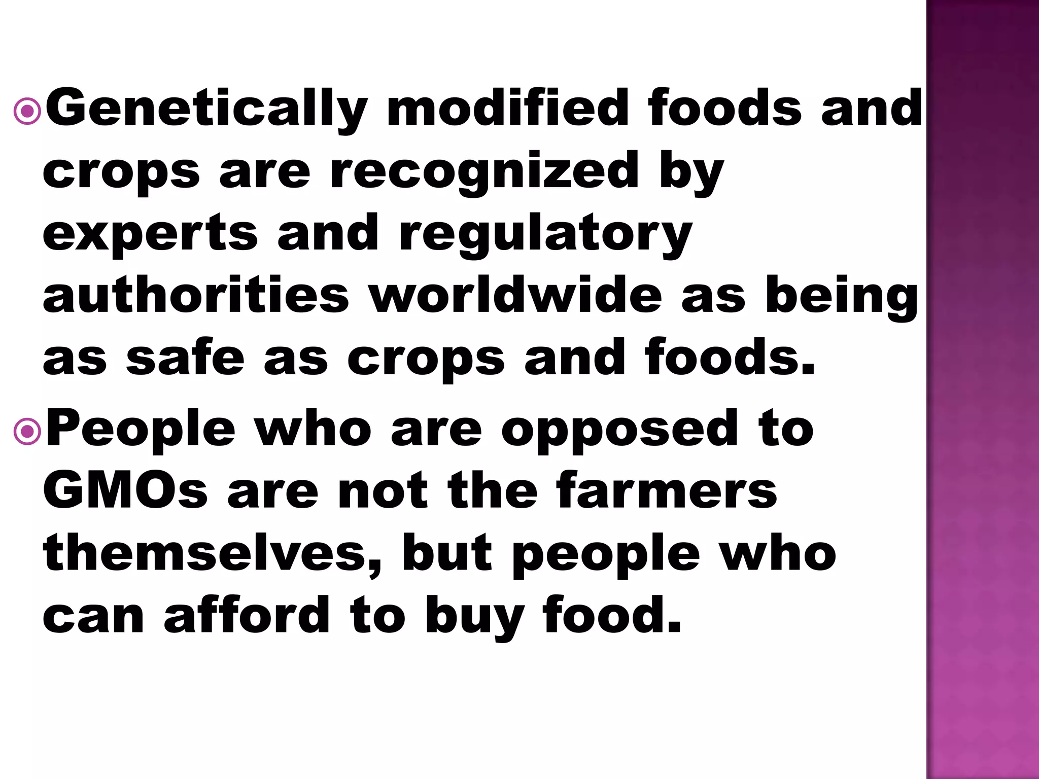 Genetically modified foods and crops are recognized by experts and regulatory authorities worldwide as being as safe as crops and foods.People who are opposed to GMOs are not the farmers themselves, but people who can afford to buy food.