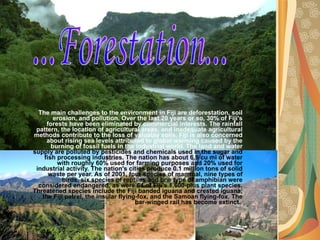 The main challenges to the environment in Fiji are deforestation, soil erosion, and pollution. Over the last 20 years or so, 30% of Fiji's forests have been eliminated by commercial interests. The rainfall pattern, the location of agricultural areas, and inadequate agricultural methods contribute to the loss of valuable soils. Fiji is also concerned about rising sea levels   attributed to global warming caused by the burning of fossil fuels in the industrial world. The land and water  supply are polluted by pesticides and chemicals used in the sugar and fish processing industries. The nation has about 6.9 cu mi of water with roughly 60% used for farming purposes and 20% used for industrial activity. The nation's cities produce 0.1 million tons of solid waste per year. As of 2001, four species of mammal, nine types of birds, six species of reptiles and one type of amphibian were considered endangered, as were 64 of Fiji's 1,600-plus plant species. Threatened species include the Fiji banded iguana and crested iguana, the Fiji petrel, the insular flying-fox, and the Samoan flying-fox. The bar-winged rail has become extinct.  ...Forestation... 