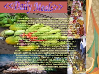 Fijians have adopted chilli peppers, unleavened bread, rice, vegetables, curries, and tea from the Indian population, while Indians have adapted to eating taro and cassava and drinking kava, a narcotic drink. However, the diets of the two groups remain noticeably different. A traditional Fijian meal includes a starch, relishes, and a beverage. The starch component, which is referred to as "real food," is usually taro, yams, sweet potatoes, or manioc but may consist of tree crops such as breadfruit, bananas, and nuts. Because of its ease of cultivation, manioc has become the most widely consumed root crop. Relishes include meat, fish and seafood, and leafy vegetables. Canned meat and fish are also very popular. Vegetables often are boiled in coconut milk, another dietary staple. Soup is made of fish or vegetables. Water is the most common beverage, but coconut water and fruit juices also are drunk. Tea and an infusion of lemon leaves are served hot. People generally eat three meals a day, but there is much variability in meal times and snacking is common. Most food is boiled, but some is broiled, roasted, or fried. Cooked food is served on a tablecloth spread on the floor mat inside the house. The evening meal, which is usually the most formal, requires the presence of all the family members and may not begin without the male head of the household. Men are served first and receive the best foods and the largest portions. <<Daily Meals>> 