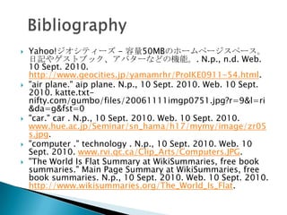 Yahoo!ƥ` - 50MBΥ۩`ک`ک`ӛ䥲ȥ֥åХ`ʤɤΙCܡ. N.p., n.d. Web. 10 Sept. 2010. http://www.geocities.jp/yamamrhr/ProIKE0911-54.html."air plane." aip plane. N.p., 10 Sept. 2010. Web. 10 Sept. 2010. katte.txt-nifty.com/gumbo/files/20061111imgp0751.jpg?r=9&l=ri&da=g&fst=0"car." car . N.p., 10 Sept. 2010. Web. 10 Sept. 2010. www.hue.ac.jp/Seminar/sn_hama/h17/mymy/image/zr05s.jpg."computer ." technology . N.p., 10 Sept. 2010. Web. 10 Sept. 2010. www.rvi.qc.ca/Clip_Arts/Computers.JPG."The World Is Flat Summary at WikiSummaries, free book summaries." Main Page Summary at WikiSummaries, free book summaries. N.p., 10 Sept. 2010. Web. 10 Sept. 2010. http://www.wikisummaries.org/The_World_Is_Flat.  Bibliography