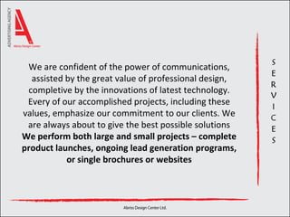 We are confident of the power of communications, assisted by the great value of professional design, completive by the innovations of latest technology. Every of our accomplished projects, including these values, emphasize our commitment to our clients. We are always about to give the best possible solutions We  perform both large and small projects – complete product launches, ongoing lead generation programs, or single brochures or websites 