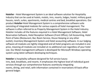 Hotelier - Hotel Management System is an ideal software solution for Hospitality Industry that can be used at hotels, motels, inns, resorts, lodges, hostel, military guest houses, ranch, suites, apartments, medical centres and bed, breakfast operations. Our product Hotelier Hotel Management System is a comprehensive software suite consisting of integrated modules for various aspects of hotel management. The software is often referred to as Property Management System in the Hotel industry. Hotelier includes all the features required in a Hotel Management Software, Hotel Reservation Software, Hotel Reception Software (Front Office), Call Accounting, Hotel Point of Sales (Restaurant, Bar, Room Service, House Keeping or any other outlet), Inventory Management System and Hotel accounting software. In our lodging software all modules are tightly integrated and all hotel programs are included in one price, meaning all modules are included at no additional cost regardless of your hotel size. Our Motel management software is developed for Microsoft Windows operating system using latest software developing techniques.Hotelier is hospitality software designed for full service luxury inns, bed, breakfasts, and resorts. It emphasizes the highest level of individual guest services through our comprehensive features seamlessly integrating rooms, dining, and retail, with information contained in reservations till back office general ledger. 