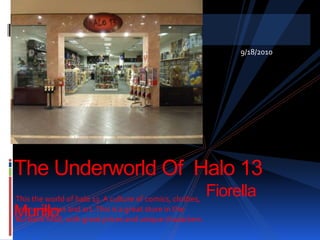 9/18/2010 The Underworld Of  Halo 13						Fiorella Murillo						Anthropology 102						Dr. Leanna Wolfe This the world of halo 13. A culture of comics, clothes, anime, movies and art. This is a great store in the Burbank Mall, with great prices and unique characters.  