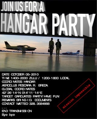 DATE OCTOBER 05-2010 TIME 1400-2000 ZULU / 1200-1800 LOCAL COORDINATES HANGAR AEROCLUB PESCARA R. BREDA GLOBAL COORDINATES 42°26 ′ 14 ″ N 014°11 ′ 14 ″ E TARGET GARDUATES PARTY/HAVE FUN! REMARKS BRING ID. DOCUMENTS CONTACT MATTEO 328.3584668 ... END TRANSMISSION Bye bye mission impossible 