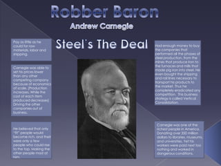 Robber Baron Andrew Carnegie Steel’s The Deal Pay as little as he could for raw materials, labor and shipping. Had enough money to buy the companies that performed all the phases of steel production, from the mines that produce iron to the furnaces and mills that made pig iron into steel. He even bought the shipping and rail lines necessary to transport his products to the market. Thus he completely eradicated any competition.  This business strategy is called Vertical Consolidation.  Carnegie was able to set his prices lower than any other competing company because of economics of scale. (Production increases, While the cost of each item produced decreases) Driving the other companies out of business. Carnegie was one of the richest people in America. Donating over 350 million dollars to libraries, museums, and universities. Yet his workers were paid next too nothing and worked in dangerous conditions. He believed that only “fit” people would become rich, and their were only a few people who could rise to the top. Making the other people mad at him. 