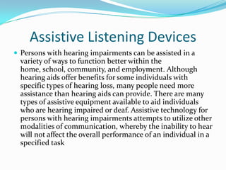 Assistive Listening DevicesPersons with hearing impairments can be assisted in a variety of ways to function better within the home, school, community, and employment. Although hearing aids offer benefits for some individuals with specific types of hearing loss, many people need more assistance than hearing aids can provide. There are many types of assistive equipment available to aid individuals who are hearing impaired or deaf. Assistive technology for persons with hearing impairments attempts to utilize other modalities of communication, whereby the inability to hear will not affect the overall performance of an individual in a specified task