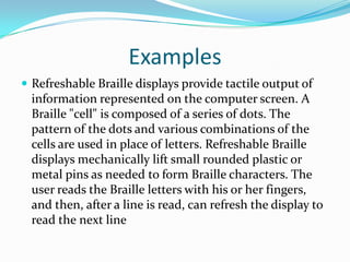 ExamplesRefreshable Braille displays provide tactile output of information represented on the computer screen. A Braille "cell" is composed of a series of dots. The pattern of the dots and various combinations of the cells are used in place of letters. Refreshable Braille displays mechanically lift small rounded plastic or metal pins as needed to form Braille characters. The user reads the Braille letters with his or her fingers, and then, after a line is read, can refresh the display to read the next line