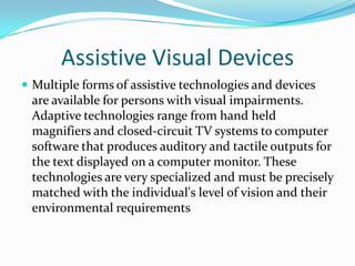 Assistive Visual DevicesMultiple forms of assistive technologies and devices are available for persons with visual impairments. Adaptive technologies range from hand held magnifiers and closed-circuit TV systems to computer software that produces auditory and tactile outputs for the text displayed on a computer monitor. These technologies are very specialized and must be precisely matched with the individual's level of vision and their environmental requirements