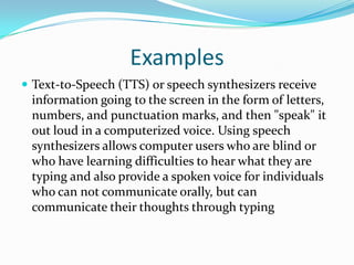 ExamplesText-to-Speech (TTS) or speech synthesizers receive information going to the screen in the form of letters, numbers, and punctuation marks, and then "speak" it out loud in a computerized voice. Using speech synthesizers allows computer users who are blind or who have learning difficulties to hear what they are typing and also provide a spoken voice for individuals who can not communicate orally, but can communicate their thoughts through typing