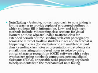 Note Taking - A simple, no-tech approach to note taking is for the teacher to provide copies of structured outlines in which students fill in information. Low- and high-tech methods include: videotaping class sessions for visual learners or those who are unable to attend class for extended periods of time, sending web-cam photography across the Internet to allow students to see and hear what is happening in class (for students who are unable to attend class), sending class notes or presentations to students via e-mail, translating print-based notes to voice by using optical character recognition (OCR) software with a voice synthesizer, using notebook computers, personal digital assistants (PDAs), or portable word processing keyboards to help students with the mechanics of note taking