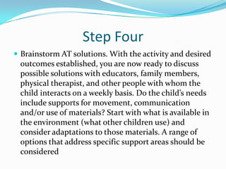 Step FourBrainstorm AT solutions. With the activity and desired outcomes established, you are now ready to discuss possible solutions with educators, family members, physical therapist, and other people with whom the child interacts on a weekly basis. Do the child’s needs include supports for movement, communication and/or use of materials? Start with what is available in the environment (what other children use) and consider adaptations to those materials. A range of options that address specific support areas should be considered