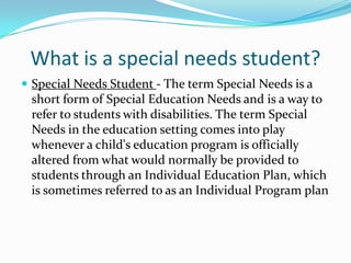 What is a special needs student?Special Needs Student - The term Special Needs is a short form of Special Education Needs and is a way to refer to students with disabilities. The term Special Needs in the education setting comes into play whenever a child's education program is officially altered from what would normally be provided to students through an Individual Education Plan, which is sometimes referred to as an Individual Program plan